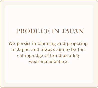 PRODUCE IN JAPAN 日本国内での企画立案にこだわり、常にトレンドの先端にたつレッグウェアメーカーを目指す。