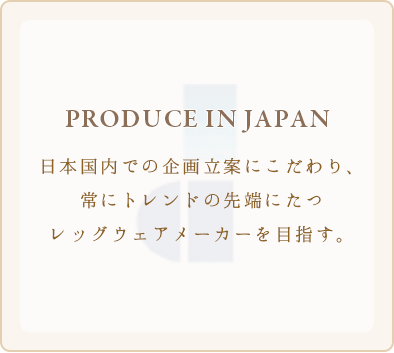 PRODUCE IN JAPAN 日本国内での企画立案にこだわり、常にトレンドの先端にたつレッグウェアメーカーを目指す。